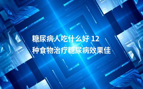 糖尿病人吃什么好 12种食物治疗糖尿病效果佳